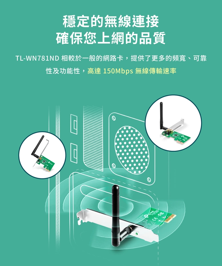 穩定的無線連接確保您上網的品質TL-WN781ND 相較於一般的網路卡,提供了更多的頻寬、可靠性及功能性,高達150Mbps 無線傳輸速率