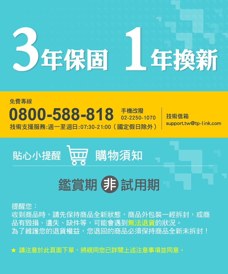 3保固 1年免費專線1年換新0800-588-818 手機02-2250-1070技術支援服務:週一至週日:07:30-21:00(國定假日除外)技術信箱support.tw@tp-link.com貼心小提醒購物須知鑑賞期試用期提醒您:收到商品時,請先保持商品全新狀態,商品外包裝一經拆封,或商品有毀損、遺失、缺件等,可能會遇到無法退貨的狀況。為了維護您的退貨權益,您退回的商品必須保持商品全新未拆封!★請注意於此頁面下單,將視同您已詳閱上述注意事項並同意。